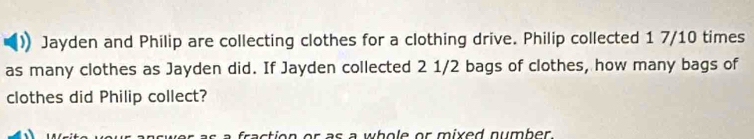 Jayden and Philip are collecting clothes for a clothing drive. Philip collected 1 7/10 times
as many clothes as Jayden did. If Jayden collected 2 1/2 bags of clothes, how many bags of 
clothes did Philip collect? 
fraction or as a whole or mixed number .