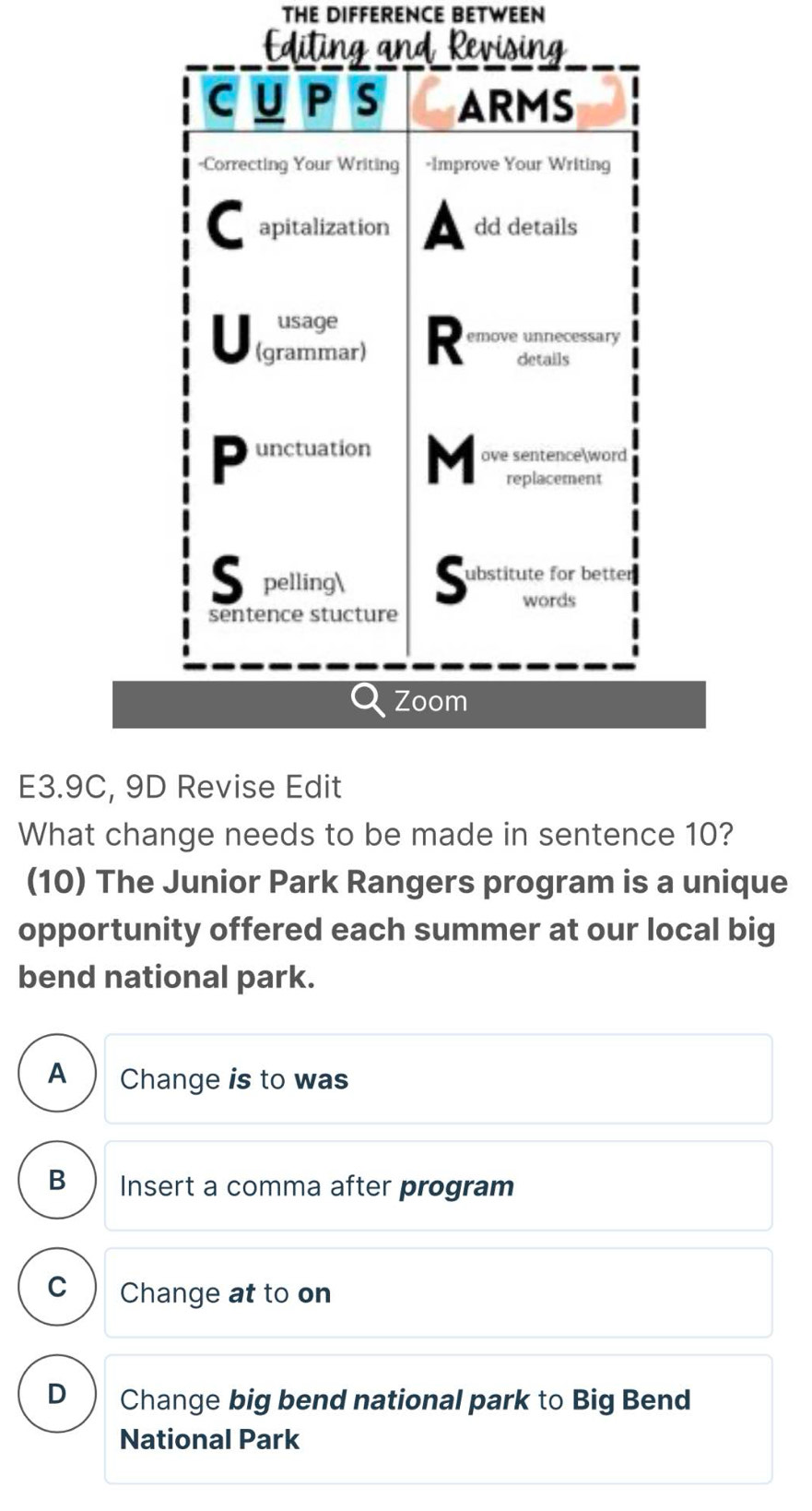 THE DIFFERENCE BETWEEN
Zoom
E3.9C, 9D Revise Edit
What change needs to be made in sentence 10?
(10) The Junior Park Rangers program is a unique
opportunity offered each summer at our local big
A Change is to was
B Insert a comma after program
C Change at to on
D Change big bend national park to Big Bend
National Park