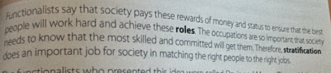 Functionalists say that society pays these rewards of money and status to ensure that the best 
people will work hard and achieve these roles. The occupations are so important that society 
needs to know that the most skilled and committed will get them. Therefore, stratification 
does an important job for society in matching the right people to the right jobs