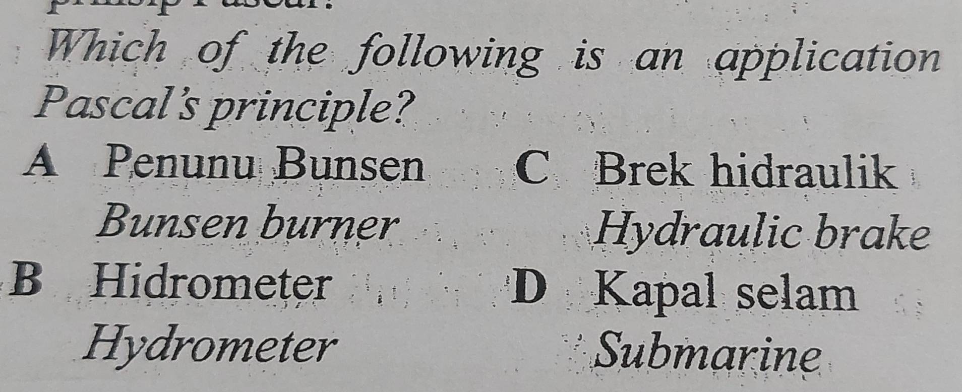 Which of the following is an application
Pascal's principle?
A Penunu Bunsen C Brek hidraulik
Bunsen burner Hydraulic brake
B Hidrometer D Kapal selam
Hydrometer
Submarine