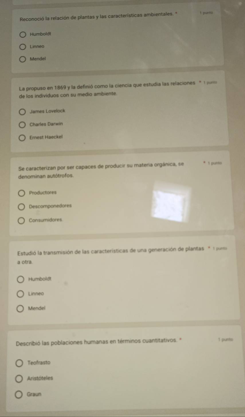 Reconoció la relación de plantas y las características ambientales. * 1 punto
Humboldt
Linneo
Mendel
La propuso en 1869 y la definió como la ciencia que estudia las relaciones * 1 punto
de los individuos con su medio ambiente.
James Lovelock
Charles Darwin
Ernest Haeckel
Se caracterizan por ser capaces de producir su materia orgánica, se 1 punto
denominan autótrofos
Productores
Descomponedores
Consumidores
Estudió la transmisión de las características de una generación de plantas * 1 punto
a otra.
Humboldt
Linneo
Mendel
Describió las poblaciones humanas en términos cuantitativos. * 1 punto
Teofrasto
Aristóteles
Graun
