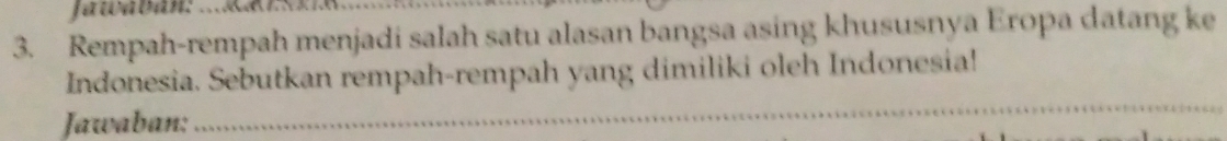 Jawabán: 
3. Rempah-rempah menjadi salah satu alasan bangsa asing khususnya Eropa datang ke 
Indonesia. Sebutkan rempah-rempah yang dimiliki oleh Indonesia! 
Jawaban: 
_