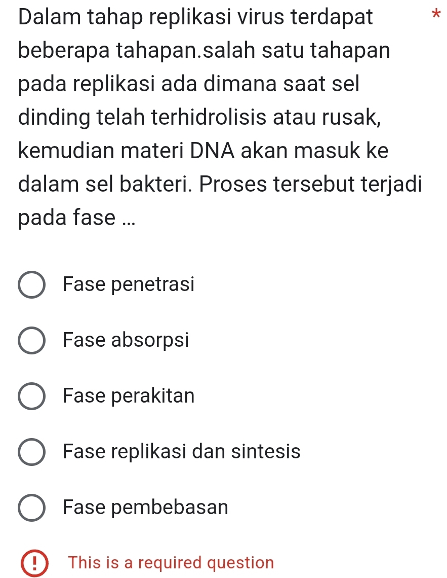 Dalam tahap replikasi virus terdapat
*
beberapa tahapan.salah satu tahapan
pada replikasi ada dimana saat sel
dinding telah terhidrolisis atau rusak,
kemudian materi DNA akan masuk ke
dalam sel bakteri. Proses tersebut terjadi
pada fase ...
Fase penetrasi
Fase absorpsi
Fase perakitan
Fase replikasi dan sintesis
Fase pembebasan
!) This is a required question