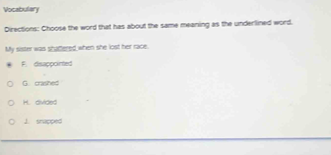 Vocabutary
Directions: Choose the word that has about the same meaning as the underlined word.
My sister was shaftered when she lost her race.
F disappointed
G. crashed
HL divided
J. snapped