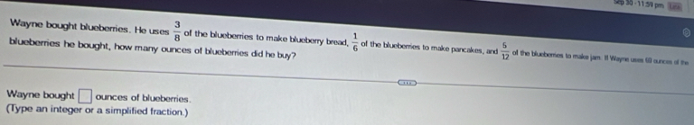 Sp 30 - 11:54 pm 
Wayne bought blueberries. He uses  3/8  of the blueberries to make blueberry bread.  1/6  of the blueberries to make pancakes, and  5/12  o the blueberes to make jam. I1 Wayne uses 60 ounces of the 
blueberries he bought, how many ounces of blueberries did he buy? 
Wayne bought □ ounces of blueberries. 
(Type an integer or a simplified fraction.)