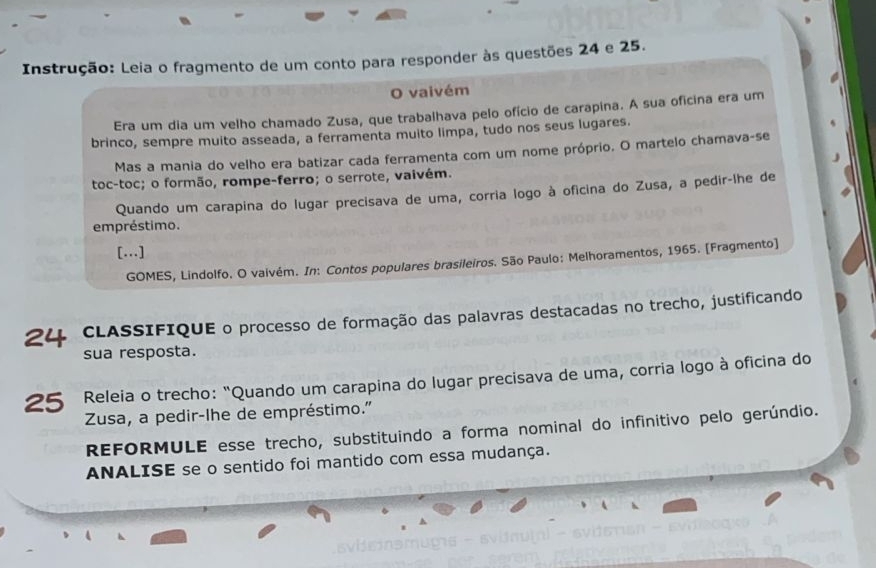 Instrução: Leia o fragmento de um conto para responder às questões 24 e 25. 
O vaivém 
Era um dia um velho chamado Zusa, que trabalhava pelo ofício de carapina. A sua oficina era um 
brinco, sempre muito asseada, a ferramenta muito limpa, tudo nos seus lugares. 
Mas a mania do velho era batizar cada ferramenta com um nome próprio. O martelo chamava-se 
toc-toc; o formão, rompe-ferro; o serrote, vaivém. 
Quando um carapina do lugar precisava de uma, corria logo à oficina do Zusa, a pedir-lhe de 
empréstimo. 
[.] 
GOMES, Lindolfo. O vaivém. In: Contos populares brasileiros. São Paulo: Melhoramentos, 1965. [Fragmento] 
24 CLASSIFIQUE o processo de formação das palavras destacadas no trecho, justificando 
sua resposta. 
25 Releia o trecho: "Quando um carapina do lugar precisava de uma, corria logo à oficina do 
Zusa, a pedir-lhe de empréstimo." 
REFORMULE esse trecho, substituindo a forma nominal do infinitivo pelo gerúndio. 
ANALISE se o sentido foi mantido com essa mudança.