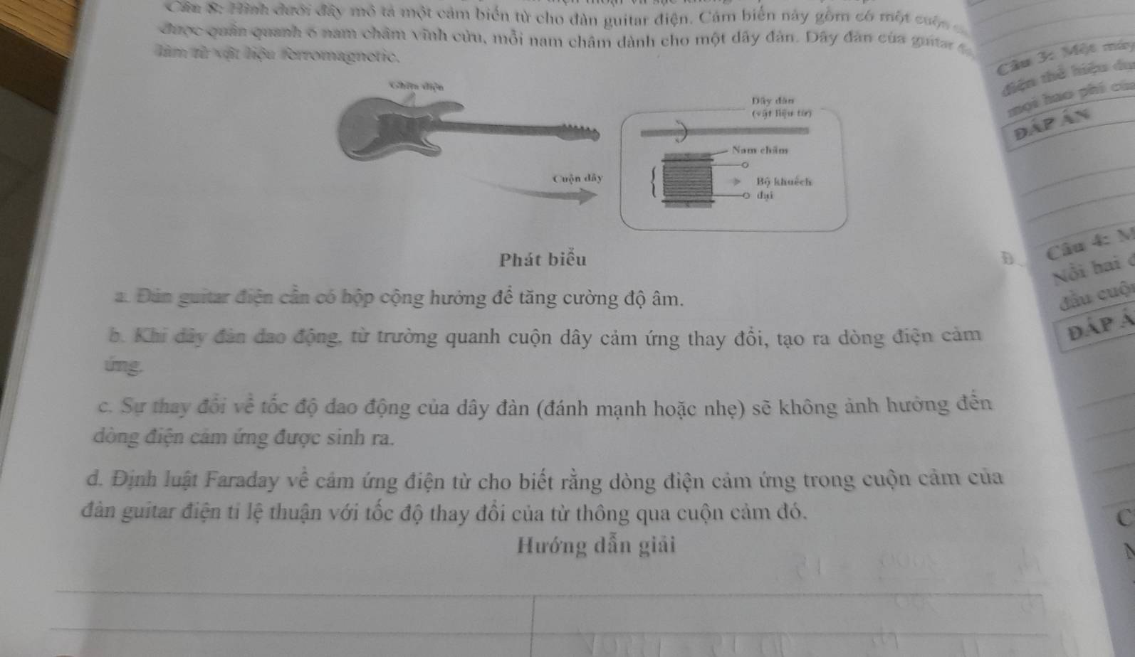 Cân 8: Hình đưới đây mô tả một cảm biển từ cho đàn guitar điện. Cảm biển này gồm có một cuộn 
được quân quanh 6 nam châm vĩnh cửu, mỗi nam châm dành cho một dây đàn. Dây đân của guitar 
lim từ vật liệu ferromagnetic. 
Câu 3: Một máy 
Ghim điện 
điện thể hiệu du 
Dây dàn 
(vật liệu từ) 
mọi hao phí cùn 
ĐÁp Án 
Nam chăm 
_ 
Cuộn dây Bộ khuệch 
duì 
_ 
Phát biểu D 
Câu 4: M 
Nổi hai ở 
a. Đún guitar điện cần có hộp cộng hướng để tăng cường độ âm. đầu cuộ 
b. Khi dây đàn đao động, từ trường quanh cuộn dây cảm ứng thay đổi, tạo ra dòng điện cảm 
dáp Á 
úng. 
_ 
c. Sự thay đổi về tốc độ dao động của dây đàn (đánh mạnh hoặc nhẹ) sẽ không ảnh hưởng đến 
_ 
đòng điện cảm ứng được sinh ra. 
d. Định luật Faraday về cảm ứng điện từ cho biết rằng dòng điện cảm ứng trong cuộn cảm của 
_ 
dàn guitar điện tỉ lệ thuận với tốc độ thay đổi của từ thông qua cuộn cảm đó. 
C 
Hướng dẫn giải 
_ 
_