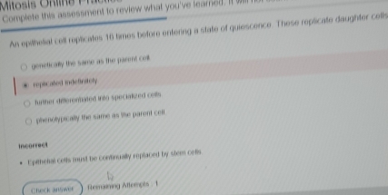 Complete this assessment to review what you've leared. It o
An epithelial cell replicates 16 times before entering a state of quiescence. These replicate daughter cells
genetically the same as the parent cell. repicated indefinitely
futher differentated into specialized celts
phenolypically the same as the parent celf.
Incorrect
Epithehal cells must be continually replaced by stem cefls
Check answer Remaining Attempts . 1