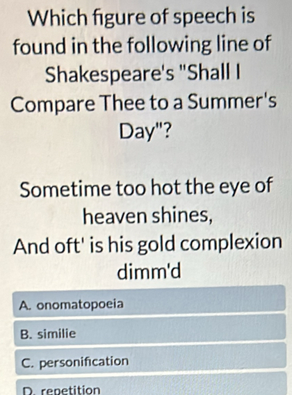 Which figure of speech is
found in the following line of
Shakespeare's "Shall I
Compare Thee to a Summer's
Day"?
Sometime too hot the eye of
heaven shines,
And oft' is his gold complexion
dimm'd
A. onomatopoeia
B. similie
C. personification
D renetition