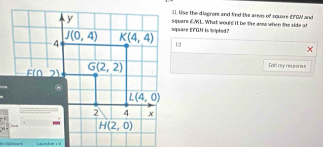 Use the diagram and find the areas of square EFGH and
square EJKL. What would it be the area when the side of
square EFGH is tripled?
12
Edit my response
to clipboard Launcher + V