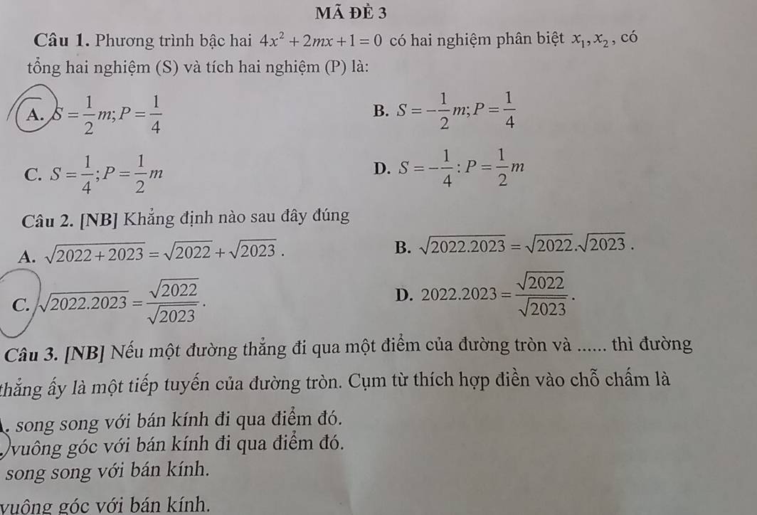 mã đè 3
Câu 1. Phương trình bậc hai 4x^2+2mx+1=0 có hai nghiệm phân biệt x_1, x_2 , có
tổng hai nghiệm (S) và tích hai nghiệm (P) là:
A. S= 1/2 m; P= 1/4  S=- 1/2 m; P= 1/4 
B.
C. S= 1/4 ; P= 1/2 m S=- 1/4 :P= 1/2 m
D.
Câu 2. [NB] Khẳng định nào sau đây đúng
A. sqrt(2022+2023)=sqrt(2022)+sqrt(2023).
B. sqrt(2022.2023)=sqrt(2022).sqrt(2023).
C. sqrt(2022.2023)= sqrt(2022)/sqrt(2023) . D. 2022.2023= sqrt(2022)/sqrt(2023) . 
Câu 3. [NB] Nếu một đường thẳng đi qua một điểm của đường tròn và ...... thì đường
thắng ấy là một tiếp tuyến của đường tròn. Cụm từ thích hợp điền vào chỗ chấm là
, song song với bán kính đi qua điểm đó.
Qvuông góc với bán kính đi qua điểm đó.
song song với bán kính.
vuộng góc với bán kính.