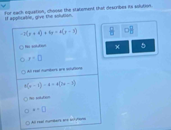 For each equation, choose the statement that describes its solution.
If applicable, give the solution.
-2(y+4)+6y=4(y-3)  □ /□   □  □ /□  
No solution
× 5
y=□
All real numbers are solutions
8(u-1)-4=4(2u-3)
No sollution
u=□
All real numbers are solutions