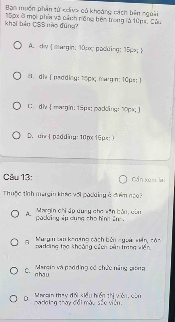 Bạn muốn phần từ có khoảng cách bên ngoài
15px ở mọi phía và cách riêng bên trong là 10px. Câu
khai báo CSS nào đúng?
A. div  margin: 10px; padding: 15px; 
B. div  padding: 15px; margin: 10px; 
C. div  margin: 15px; padding: 10px; 
D. div  padding: 10px 15px; 
Câu 13: Cần xem lại
Thuộc tính margin khác với padding ở điểm nào?
A. Margin chỉ áp dụng cho văn bàn, còn
padding áp dụng cho hình ảnh.
B. Margin tạo khoảng cách bên ngoài viền, còn
padding tạo khoảng cách bên trong viền.
C. Margin và padding có chức năng giống
nhau.
D. Margin thay đổi kiểu hiển thị viền, còn
padding thay đổi màu sắc viền.