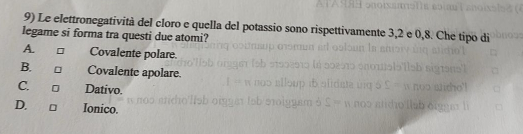 Le elettronegatività del cloro e quella del potassio sono rispettivamente 3, 2 e 0, 8. Che tipo di
legame si forma tra questi due atomi?
A. □ Covalente polare.
B. □ Covalente apolare.
C. □ Dativo.
D. □ Ionico.