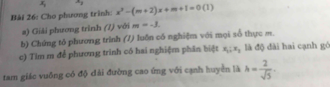 x_1 x_2
Bài 26: Cho phương trình: x^2-(m+2)x+m+1=0(1)
a) Giải phương trình (1) với m=-3. 
b) Chứng tỏ phương trình (/) luôn có nghiệm với mọi số thực m. 
c) Tim m để phương trình có hai nghiệm phân biệt x_1; x_2 là độ đài hai cạnh gó 
tam giác vuông có độ dài đường cao ứng với cạnh huyền là h= 2/sqrt(5) ·