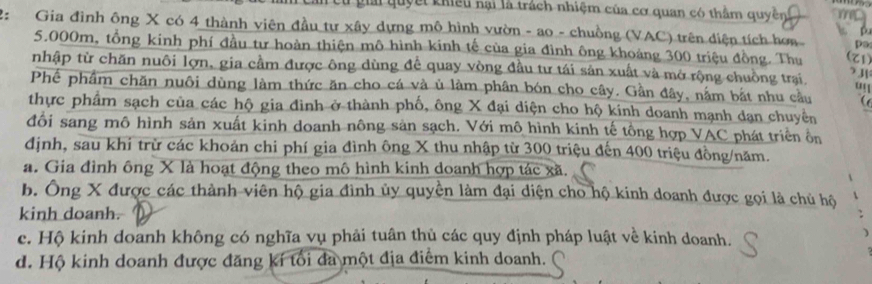 ai quyết khiếu nại là trách nhiệm của cơ quan có thầm quyền
Gia đình ông X có 4 thành viên đầu tự xây dựng mô hình vườn - ao - chuồng (VAC) trên diện tích hơn
p
po
5.000m, tổng kinh phí đầu tư hoàn thiện mô hình kinh tế của gia đình ông khoảng 300 triệu đồng. Thu (Z1)
nhập từ chăn nuôi lợn, gia cầm được ông dùng để quay vòng đầu tư tái sản xuất và mở rộng chuồng trại.
> 3
Phế phầm chăn nuôi dùng làm thức ăn cho cá và ủ làm phân bón cho cây. Gần đây, nằm bắt nhu cầu (
thực phẩm sạch của các hộ gia đình ở thành phố, ông X đại diện cho hộ kính doanh mạnh dạn chuyên
đổi sang mô hình sản xuất kinh doanh nông sản sạch. Với mô hình kinh tế tông hợp VAC phát triển ôn
định, sau khi trừ các khoản chi phí gia đình ông X thu nhập từ 300 triệu đến 400 triệu đồng/năm.
a. Gia đình ông X là hoạt động theo mô hình kinh doanh hợp tác xã.
b. Ông X được các thành viên hộ gia đình ủy quyền làm đại diện cho hộ kinh doanh được gọi là chủ hộ
kinh doanh.
c. Hộ kinh doanh không có nghĩa vụ phải tuân thủ các quy định pháp luật về kinh doanh.
d. Hộ kinh doanh được đăng kí tối đa một địa điểm kinh doanh.