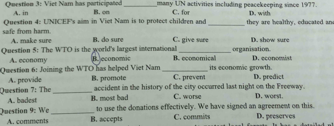 Viet Nam has participated_ many UN activities including peacekeeping since 1977.
A. in B. on C. for D. with
Question 4: UNICEF's aim in Viet Nam is to protect children and _they are healthy, educated and
safe from harm.
A. make sure B. do sure C. give sure D. show sure
Question 5: The WTO is the world's largest international _organisation.
A. economy B. economic B. economical D. economist
Question 6: Joining the WTO has helped Viet Nam _its economic growth.
A. provide B. promote C. prevent D. predict
Question 7: The _accident in the history of the city occurred last night on the Freeway.
A. badest B. most bad C. worse
D. worst.
Question 9: We _to use the donations effectively. We have signed an agreement on this.
A. comments B. accepts C. commits D. preserves