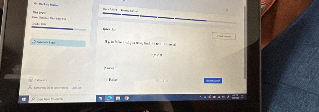 ← Back to Home Score: 5.75/8 Penaility: 0.25 off 
DM 9/23 
Due: October 10 at 8:00 PM 
Grade: 75% Question 
Show Examples 
Symbolic Logic 
If p is false and q is true, find the truth value of:
neg pvee q
Answer 
Calculator False True Sadanín Anowen 
Samantha De la torre vaides Log Out 
Type here to search