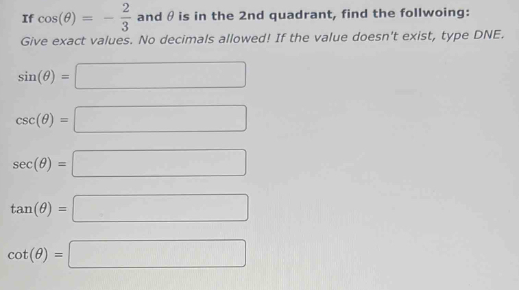 If cos (θ )=- 2/3  and θis in the 2nd quadrant, find the follwoing: 
Give exact values. No decimals allowed! If the value doesn't exist, type DNE.
sin (θ )=□
csc (θ )=□
sec (θ )=□
tan (θ )=□
cot (θ )=□