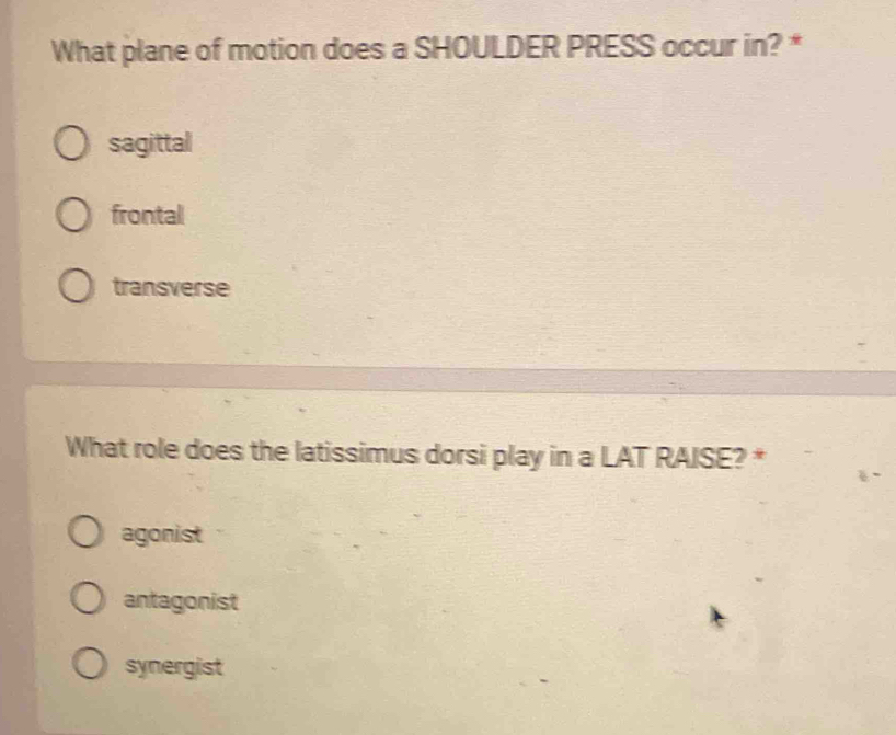 What plane of motion does a SHOULDER PRESS occur in? *
sagittal
frontal
transverse
What role does the latissimus dorsi play in a LAT RAISE? *
agonist
antagonist
synergist