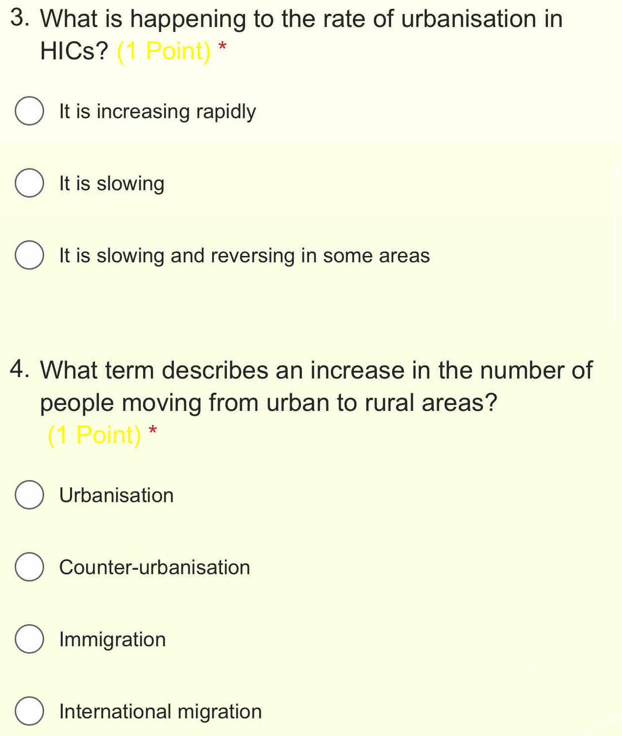 What is happening to the rate of urbanisation in
HICs? (1 Point) *
It is increasing rapidly
It is slowing
It is slowing and reversing in some areas
4. What term describes an increase in the number of
people moving from urban to rural areas?
(1 Point) *
Urbanisation
Counter-urbanisation
Immigration
International migration