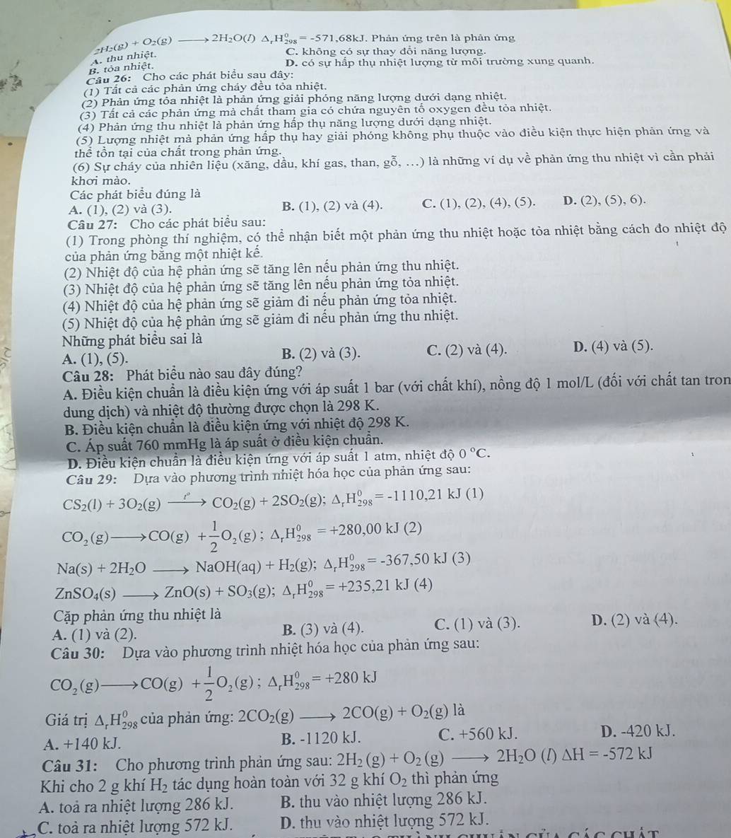 _2H_2(g)+O_2(g)to 2H_2O(l)△ _rH_(298)^0=-571,68kJ Phản ứng trên là phân ứng
D. có sự hấp thụ nhiệt lượng từ môi trường xung quanh.
B. tỏa nhiệt. A. thu nhiệt.
C. không có sự thay đổi năng lượng.
Câu 26: Cho các phát biểu sau đây:
(1) Tất cả các phản ứng cháy đều tỏa nhiệt.
(2) Phản ứng tỏa nhiệt là phản ứng giải phóng năng lượng dưới dạng nhiệt.
(3) Tất cả các phản ứng mà chất tham gia có chứa nguyên tố oxygen đều tỏa nhiệt.
(4) Phản ứng thu nhiệt là phản ứng hấp thụ năng lượng dưới dạng nhiệt.
(5) Lượng nhiệt mà phản ứng hấp thụ hay giải phóng không phụ thuộc vào điều kiện thực hiện phản ứng và
thể tồn tại của chất trong phản ứng.
(6) Sự cháy của nhiên liệu (xăng, dầu, khí gas, than, g 0 (ỗ . . ..) là những ví dụ về phản ứng thu nhiệt vì cần phải
khơi mào.
Các phát biểu đúng là
A. (1), (2) và (3). B. (1), (2) và (4). C. (1), (2), (4), (5). D. (2), (5), 6).
Câu 27: Cho các phát biểu sau:
(1) Trong phòng thí nghiệm, có thể nhận biết một phản ứng thu nhiệt hoặc tòa nhiệt bằng cách đo nhiệt độ
của phản ứng bằng một nhiệt kế.
(2) Nhiệt độ của hệ phản ứng sẽ tăng lên nếu phản ứng thu nhiệt.
(3) Nhiệt độ của hệ phản ứng sẽ tăng lên nếu phản ứng tỏa nhiệt.
(4) Nhiệt độ của hệ phản ứng sẽ giảm đi nều phản ứng tỏa nhiệt.
(5) Nhiệt độ của hệ phản ứng sẽ giảm đi nếu phản ứng thu nhiệt.
Những phát biểu sai là
 A. (1), (5). C. (2) và (4). D. (4) và (5).
B. (2) và (3).
Câu 28: Phát biểu nào sau đây đúng?
A. Điều kiện chuẩn là điều kiện ứng với áp suất 1 bar (với chất khí), nồng độ 1 mol/L (đối với chất tan tron
dung dịch) và nhiệt độ thường được chọn là 298 K.
B. Điều kiện chuẩn là điều kiện ứng với nhiệt độ 298 K.
C. Áp suất 760 mmHg là áp suất ở điều kiện chuẩn.
D. Điều kiện chuẩn là điều kiện ứng với áp suất 1 atm, nhiệt độ 0°C.
Câu 29: Dựa vào phương trình nhiệt hóa học của phản ứng sau:
CS_2(l)+3O_2(g)xrightarrow l°CO_2(g)+2SO_2(g);△ _rH_(298)^0=-1110,21kJ(1)
CO_2(g)to CO(g)+ 1/2 O_2(g);△ _rH_(298)^0=+280,00kJ(2)
Na(s)+2H_2Oto NaOH(aq)+H_2(g);△ _rH_(298)^0=-367,50kJ(3)
ZnSO_4(s)to ZnO(s)+SO_3(g);△ _rH_(298)^0=+235,21kJ(4)
Cặp phản ứng thu nhiệt là
A. (1) và (2). B. (3) và (4). C. (1) và (3). D. (2) và (4).
Câu 30: Dựa vào phương trình nhiệt hóa học của phản ứng sau:
CO_2(g)to CO(g)+ 1/2 O_2(g);△ _rH_(298)^0=+280kJ
Giá trị △ _rH_(298)^0 của phản ứng: 2CO_2(g)to 2CO(g)+O_2(g) là
A. +140 kJ. B. -1120 kJ. C. +560kJ.
D. -420 kJ.
Câu 31: Cho phương trình phản ứng sau: 2H_2(g)+O_2(g)to 2H_2O(l)Delta H=-572kJ
Khi cho 2 g khí H_2 tác dụng hoàn toàn với 32 g khí O_2 thì phản ứng
A. toà ra nhiệt lượng 286 kJ. B. thu vào nhiệt lượng 286 kJ.
C. toà ra nhiệt lượng 572 kJ. D. thu vào nhiệt lượng 572 kJ.