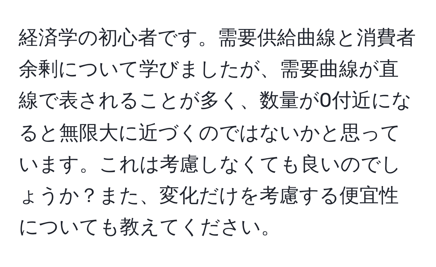 経済学の初心者です。需要供給曲線と消費者余剰について学びましたが、需要曲線が直線で表されることが多く、数量が0付近になると無限大に近づくのではないかと思っています。これは考慮しなくても良いのでしょうか？また、変化だけを考慮する便宜性についても教えてください。