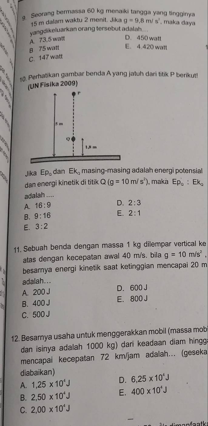 4 2 9. Seorang bermassa 60 kg menaiki tangga yang tingginya
15 m dalam waktu 2 menit. Jika g=9.8m/s^2 , maka daya
yangdikeluarkan orang tersebut adalah . . .
A. 73,5 watt
D. 450 watt
B 75 watt
E. 4.420 watt
C. 147 watt
10. Perhatikan gambar benda A yang jatuh dari titik P berikut!
(UN Fisika 2009)
3
Jika Ep_o dan Ek_2 masing-masing adalah energi potensial
dan energi kinetik di titik Q(g=10m/s^2) , maka Ep_Q:Ek_Q
adalah ....
A. 16:9
D. 2:3
B. 9:16
E. 2:1
E. 3:2
11. Sebuah benda dengan massa 1 kg dilempar vertical ke
atas dengan kecepatan awal 40 m/s. bila g=10m/s^2, 
besarnya energi kinetik saat ketinggian mencapai 20 m
adalah...
A. 200 J D. 600 J
B. 400 J E. 800 J
C. 500 J
12. Besarnya usaha untuk menggerakkan mobil (massa mob
dan isinya adalah 1000 kg) dari keadaan diam hingga
mencapai kecepatan 72 km/jam adalah... (geseka
diabaikan)
A. 1,25* 10^4J
D. 6, 25* 10^4J
B. 2, 50* 10^4J E. 400* 10^4J
C. 2,00* 10^4J
faatk