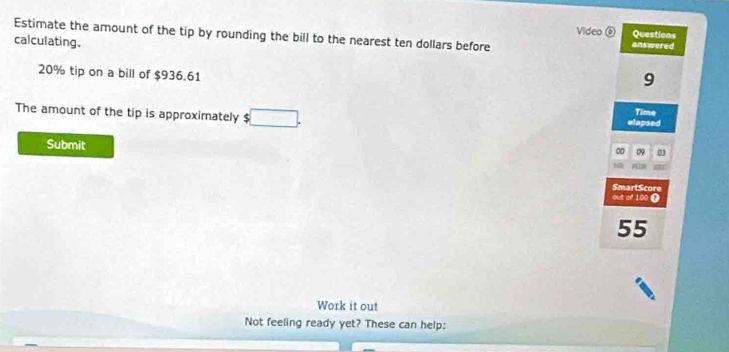 Video 
Estimate the amount of the tip by rounding the bill to the nearest ten dollars before answered Questions 
calculating. 9
20% tip on a bill of $936.61
The amount of the tip is approximately $□. Time 
elapsed 
Submit 
∞ 09 

SmartScore 
out of 100 (
55
Work it out 
Not feeling ready yet? These can help: