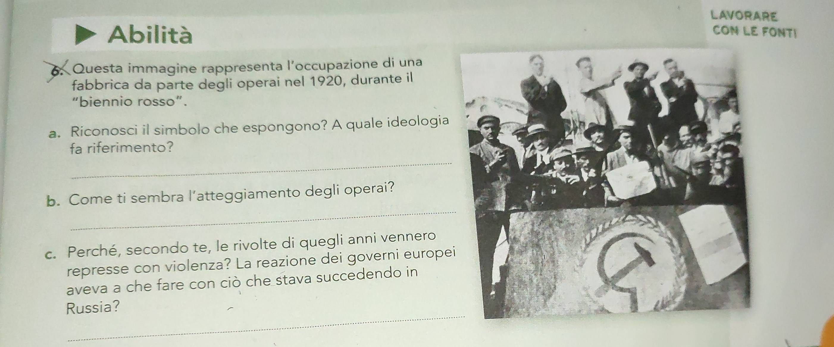 LAVORARE 
Abilità CON LE FONT! 
6.Questa immagine rappresenta l’occupazione di una 
fabbrica da parte degli operai nel 1920, durante il 
"biennio rosso". 
a. Riconosci il simbolo che espongono? A quale ideologia 
_ 
fa riferimento? 
_ 
b. Come ti sembra l’atteggiamento degli operai? 
c. Perché, secondo te, le rivolte di quegli anni vennero 
represse con violenza? La reazione dei governi europe 
aveva a che fare con ciò che stava succedendo in 
Russia? 
_