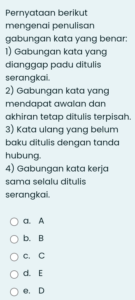 Pernyataan berikut
mengenai penulisan
gabungan kata yang benar:
1) Gabungan kata yang
dianggap padu ditulis
serangkai.
2) Gabungan kata yang
mendapat awalan dan
akhiran tetap ditulis terpisah.
3) Kata ulang yang belum
baku ditulis dengan tanda
hubung.
4) Gabungan kata kerja
sama selalu ditulis
serangkai.
a. A
b. B
c. C
d. E
e. D