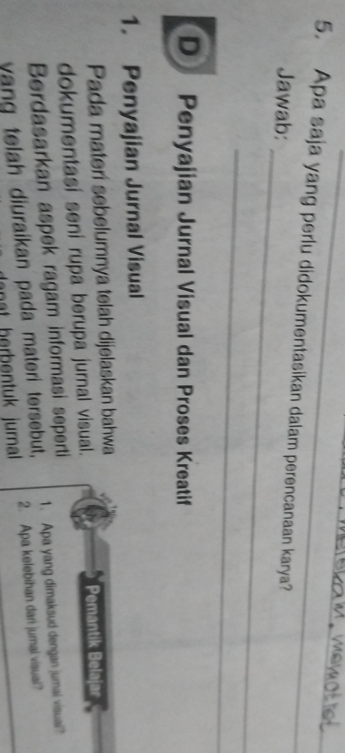 Apa saja yang perlu didokumentasikan dalam perencanaan karya? 
_ 
Jawab: 
_ 
D Penyajian Jurnal Visual dan Proses Kreatif 
1. Penyajian Jurnal Visual 
Pada materí sebelumnya telah dijelaskan bahwa 
dokumentasi sení rupa berupa jurnal visual. 
Pemantik Belajar 
Berdasarkan aspek ragam informasi seperti 
1. Apa yang dimaksud dengan jumai visual? 
2. Apa kelebihan dari jumal visuai? 
yang telah diuraikan pada materi tersebut, 
nt herbentuk jurnall