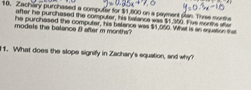 Zachary purchased a computer for $1,800 on a payment pan. Three montrs 
after he purchased the computer, his balance was $1,250. Five morire sier 
he purchased the computer, his balance was $1,050. What is an squation that 
models the balance B after m months? 
11. What does the slope signify in Zachary's squation, and why?