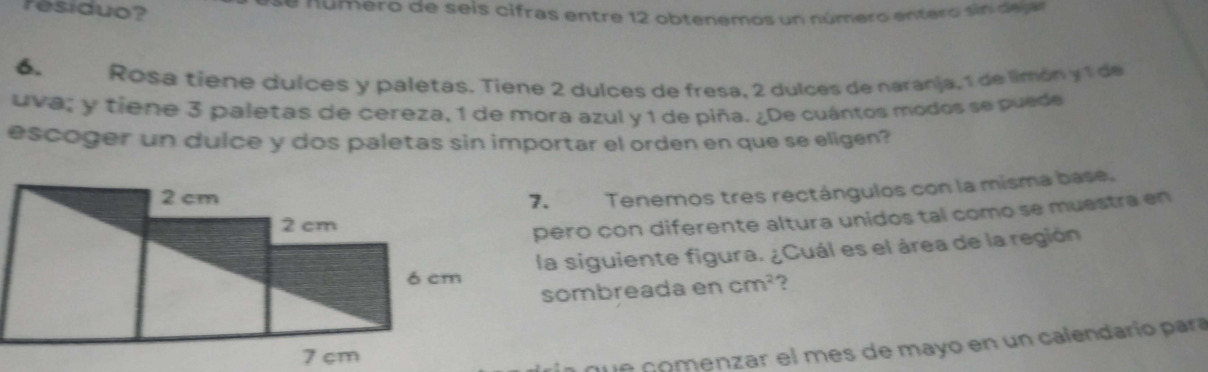 residuo? e n ú m ero de seis cifras entre 12 obtenemos un número entero s n deg 
6. 
Rosa tiene dulces y paletas. Tiene 2 dulces de fresa, 2 dulces de naranja, 1 de limón y 1 de 
uva; y tiene 3 paletas de cereza, 1 de mora azul y 1 de piña. ¿De cuántos modos se puede 
escoger un dulce y dos paletas sin importar el orden en que se eligen? 
7.Tenemos tres rectángulos con la misma base. 
pero con diferente altura unidos tal como se muestra en 
la siguiente figura. ¿Cuál es el área de la región 
sombreada en cm^2 ? 
qu e comenzar el mes de mayo en un calendario para