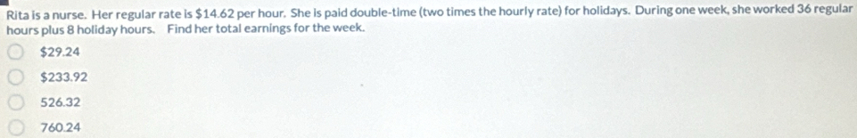 Rita is a nurse. Her regular rate is $14.62 per hour. She is paid double-time (two times the hourly rate) for holidays. During one week, she worked 36 regular
hours plus 8 holiday hours. Find her total earnings for the week.
$29.24
$233.92
526.32
760.24