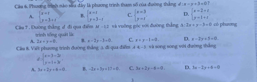 Phương trình nào sau đây là phương trình tham số của đường thắng d:x-y+3=0 ?
D.
A. beginarrayl x=t y=3+tendarray.. B. beginarrayl x=t y=3-tendarray. C. beginarrayl x=3 y=tendarray.. beginarrayl x=2+t y=1+tendarray.. 
Câu 7 . Đường thẳng đ đi qua điểm M-1; 2 và vuông góc với đường thắng △ : 2x+y-3=0 có phương
trình tổng quát là:
A. 2x+y=0. B. x-2y-3=0. C. x+y-1=0. D. x-2y+5=0. 
Câu 8. Viết phương trình đường thắng △ di qua điểm A 4; -3 và song song với đường thắng
d:beginarrayl x=3-2t y=1+3tendarray..
A. 3x+2y+6=0. B. -2x+3y+17=0. C. 3x+2y-6=0. D. 3x-2y+6=0
3