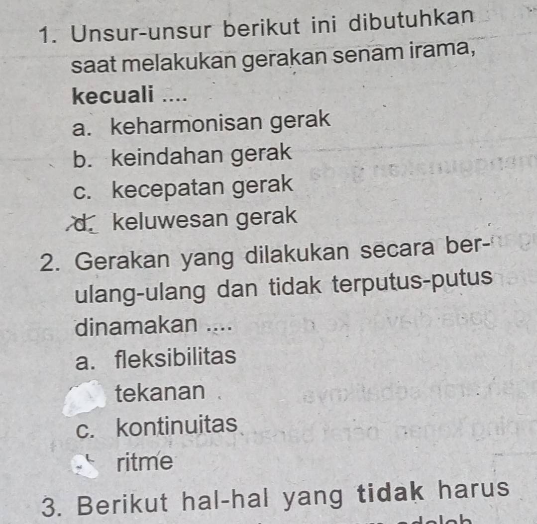 Unsur-unsur berikut ini dibutuhkan
saat melakukan gerakan senam irama,
kecuali ....
a. keharmonisan gerak
b. keindahan gerak
c. kecepatan gerak
d.keluwesan gerak
2. Gerakan yang dilakukan secara ber-
ulang-ulang dan tidak terputus-putus
dinamakan ....
a.fleksibilitas
tekanan
c. kontinuitas
ritme
3. Berikut hal-hal yang tidak harus