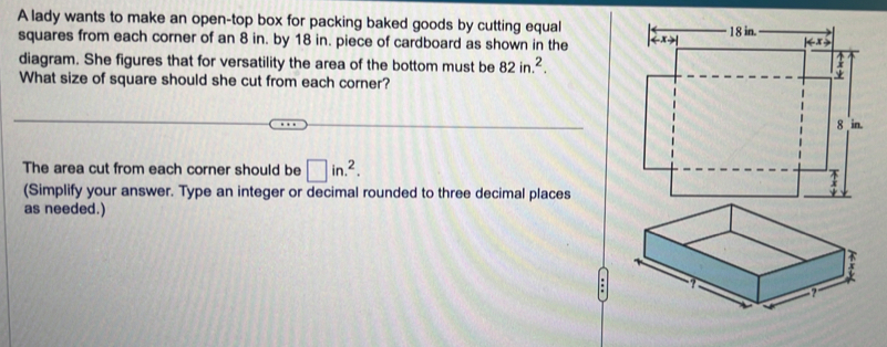 A lady wants to make an open-top box for packing baked goods by cutting equal 
squares from each corner of an 8 in. by 18 in. piece of cardboard as shown in the 
diagram. She figures that for versatility the area of the bottom must be 82in.^2. 
What size of square should she cut from each corner? 
The area cut from each corner should be □ in.^2. 
(Simplify your answer. Type an integer or decimal rounded to three decimal places 
as needed.)