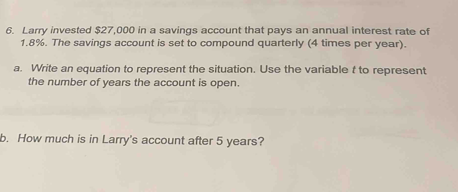 Larry invested $27,000 in a savings account that pays an annual interest rate of
1.8%. The savings account is set to compound quarterly (4 times per year). 
a. Write an equation to represent the situation. Use the variable t to represent 
the number of years the account is open. 
b. How much is in Larry's account after 5 years?