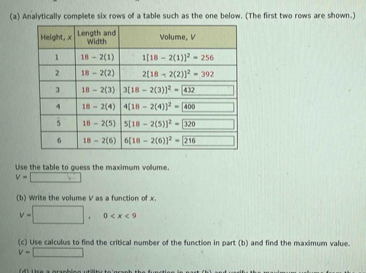 Analytically complete six rows of a table such as the one below. (The first two rows are shown.)
Use the table to guess the maximum volume.
v=□
(b) Write the volume V as a function of x.
V=□ ,0
(c) Use calculus to find the critical number of the function in part (b) and find the maximum value.
v=□