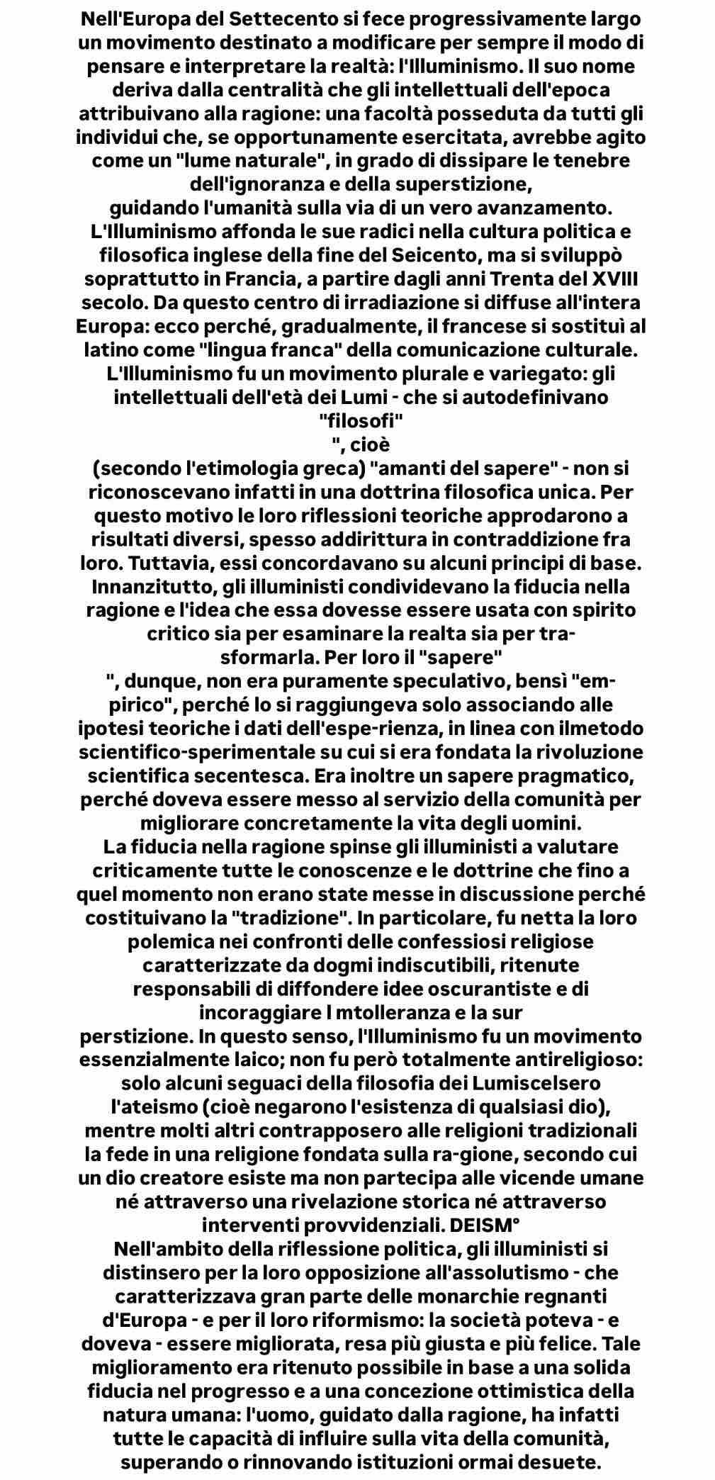 Nell'Europa del Settecento si fece progressivamente largo
un movimento destinato a modificare per sempre il modo di
pensare e interpretare la realtà: l'Illuminismo. Il suo nome
deriva dalla centralità che gli intellettuali dell'epoca
attribuivano alla ragione: una facoltà posseduta da tutti gli
individui che, se opportunamente esercitata, avrebbe agito
come un ''lume naturale', in grado di dissipare le tenebre
dell'ignoranza e della superstizione,
guidando l'umanità sulla via di un vero avanzamento.
L'Illuminismo affonda le sue radici nella cultura politica e
filosofica inglese della fine del Seicento, ma si sviluppò
soprattutto in Francia, a partire dagli anni Trenta del XVIII
secolo. Da questo centro di irradiazione si diffuse all'intera
Europa: ecco perché, gradualmente, il francese si sostituì al
latino come ''lingua franca'' della comunicazione culturale.
L'Illuminismo fu un movimento plurale e variegato: gli
intellettuali dell'età dei Lumi - che si autodefinivano
''filosofi''
'', cioè
(secondo l'etimologia greca) "amanti del sapere" - non si
riconoscevano infatti in una dottrina filosofica unica. Per
questo motivo le loro riflessioni teoriche approdarono a
risultati diversi, spesso addirittura in contraddizione fra
loro. Tuttavia, essi concordavano su alcuni principi di base.
Innanzitutto, gli illuministi condividevano la fiducia nella
ragione e l'idea che essa dovesse essere usata con spirito
critico sia per esaminare la realta sia per tra-
sformarla. Per loro il 'sapere"
", dunque, non era puramente speculativo, bensì ''em-
pirico", perché lo si raggiungeva solo associando alle
ipotesi teoriche i dati dell'espe-rienza, in linea con ilmetodo
scientifico-sperimentale su cui si era fondata la rivoluzione
scientifica secentesca. Era inoltre un sapere pragmatico,
perché doveva essere messo al servizio della comunità per
migliorare concretamente la vita degli uomini.
La fiducia nella ragione spinse gli illuministi a valutare
criticamente tutte le conoscenze e le dottrine che fino a
quel momento non erano state messe in discussione perché
costituivano la "tradizione". In particolare, fu netta la loro
polemica nei confronti delle confessiosi religiose
caratterizzate da dogmi indiscutibili, ritenute
responsabili di diffondere idee oscurantiste e di
incoraggiare l mtolleranza e la sur
perstizione. In questo senso, l'Illuminismo fu un movimento
essenzialmente laico; non fu però totalmente antireligioso:
solo alcuni seguaci della filosofia dei Lumiscelsero
l'ateismo (cioè negarono l'esistenza di qualsiasi dio),
mentre molti altri contrapposero alle religioni tradizionali
la fede in una religione fondata sulla ra-gione, secondo cui
un dio creatore esiste ma non partecipa alle vicende umane
né attraverso una rivelazione storica né attraverso
interventi provvidenziali. DEISM°
Nell'ambito della riflessione politica, gli illuministi si
distinsero per la loro opposizione all'assolutismo - che
caratterizzava gran parte delle monarchie regnanti
d'Europa - e per il loro riformismo: la società poteva - e
doveva - essere migliorata, resa più giusta e più felice. Tale
miglioramento era ritenuto possibile in base a una solida
fiducia nel progresso e a una concezione ottimistica della
natura umana: l'uomo, guidato dalla ragione, ha infatti
tutte le capacità di influire sulla vita della comunità,
superando o rinnovando istituzioni ormai desuete.