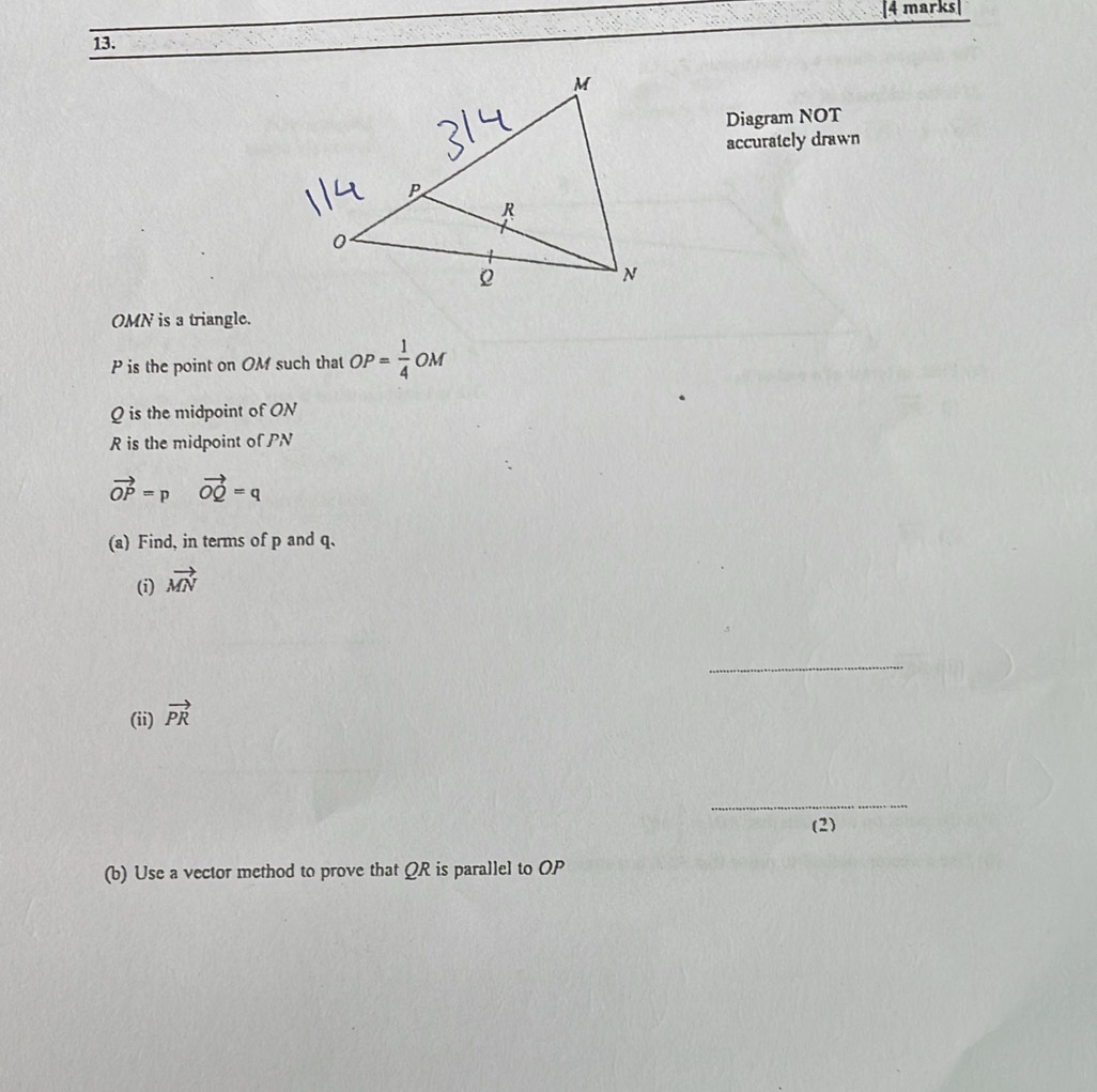 [4 marks| 
13. 
Diagram NOT 
accurately drawn
OMN is a triangle.
P is the point on OM such that OP= 1/4  OM
Q is the midpoint of ON
R is the midpoint of PN
vector OP=p vector OQ=q
(a) Find, in terms of p and q. 
(i) vector MN
_ 
(ii) vector PR
_ 
(2) 
(b) Use a vector method to prove that QR is parallel to OP