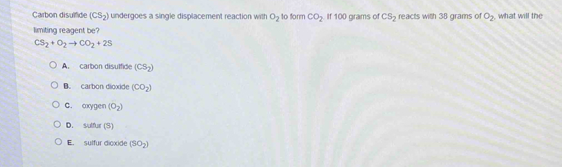 Carbon disulfide (CS_2) undergoes a single displacement reaction with O_2 to form CO_2 If 100 grams of CS_2 reacts with 38 grams of O_2 what will the
limiting reagent be?
CS_2+O_2to CO_2+2S
A. carbon disulfide (CS_2)
B. carbon dioxide (CO_2)
C. oxygen (O_2)
D. sulfur (S)
E. sulfur dioxide (SO_2)