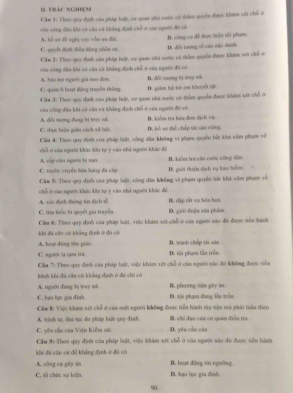 trÁC NGhIệM
Câu 1: Theo quy định của pháp luật, cơ quan nhà nước có thẩm quyền được khám xét chỗ ở
của công dân khi có căn cứ khẳng định chỗ ở của người đó có
A. hồ sơ đề nghị vay vốn ưu đãi B. công cụ để thực hiện tội phạm.
C. quyết định điều động nhân sự. D. đổi tượng tổ cáo nặc danh.
Câu 2: Theo quy định của pháp luật, cơ quan nhà nước có thẩm quyền được khám xét chỗ ở
của công dân khi có căn cứ khẳng định chỗ ở của người đó có
A. bảo trợ người giả neo đơn. B. đối tượng bị truy nã.
C. quản lí hoạt động truyền thông D. giám hộ trẻ em khuyết tật.
Câu 3: Theo quy định của pháp luật, cơ quan nhà nước có thẩm quyền được khám xét chỗ ở
của công dân khi có căn cử khẳng định chỗ ở của người đó có
A. đối tượng đang bị truy nã. B. kiểm tra hóa đơn dịch vụ
C. thực hiện giãn cách xã hội. D. hồ sơ thế chấp tài sản riêng.
Câu 4: Theo quy định của pháp luật, công dân không vi phạm quyền bắt khả xâm phạm về
chỗ ở của người khác khi tự ý vào nhà người khác đề
A. cấp cứu người bị nạn. B. kiểm tra căn cước công dân.
C. tuyên truyền bán hàng đa cấp. D. giới thiệu dịch vụ báo hiểm
Câu 5: Theo quy dịnh của pháp luật, công dân không vi phạm quyền bắt khá xâm phạm về
chỗ ở của người khác khi tự ý vào nhà người khác để
A. xác định thông tin dịch tễ B. dập tất vụ hỏa họa.
C. tìm hiểu bí quyết gia truyền. D. giới thiệu sản phẩm.
Câu 6: Theo quy định của pháp luật, việc khám xét chỗ ở của người nào đó được tiến hành
khi đú căn cứ khẳng định ở đó có
A. hoạt động tôn giáo. B. tranh chấp tải sản.
C. người lạ tạm trú. D. tội phạm lẫn trốn.
Câu 7: Theo quy định của pháp luật, việc khám xét chỗ ở của người nào đó không được tiến
hành khi đủ căn cứ khẳng định ở đó chỉ có
A. người đang bị truy nã B. phương tiện gây án.
C. bạo lực gia đinh. D. tội phạm đang lấn trồn.
Câu 8: Việc khám xét chỗ ở của một người không được tiến hành tùy tiện mà phải tuân theo
A. trình tự, thủ tục do pháp luật quy định. B. chỉ đạo của cơ quan điều tra.
C. yêu cầu của Viện Kiểm sát. D. yêu cầu của
Câu 9: Theo quy định của pháp luật, việc khám xét chỗ ở của người nào đó được tiến hành
khi đủ căn cứ đế khẳng định ở đó có
A. công cụ gây án. B. hoạt động tín ngưỡng.
C. tổ chức sự kiện. D. bạo lực gia đình.
90