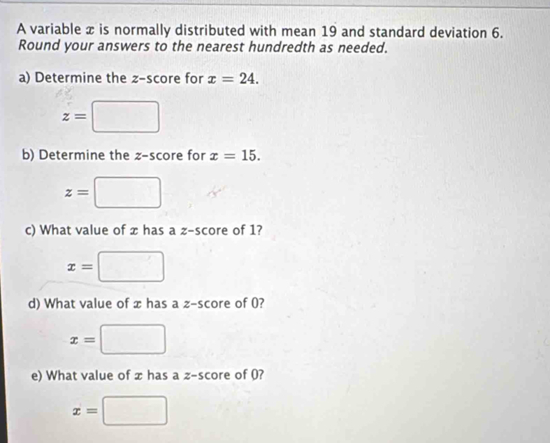 A variable x is normally distributed with mean 19 and standard deviation 6. 
Round your answers to the nearest hundredth as needed. 
a) Determine the z-score for x=24.
z=□
b) Determine the z-score for x=15.
z=□
c) What value of x has a z-score of 1?
x=□
d) What value of x has a z-score of 0?
x=□
e) What value of x has a z-s core of 0?
x=□