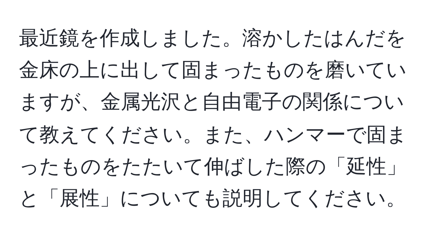 最近鏡を作成しました。溶かしたはんだを金床の上に出して固まったものを磨いていますが、金属光沢と自由電子の関係について教えてください。また、ハンマーで固まったものをたたいて伸ばした際の「延性」と「展性」についても説明してください。