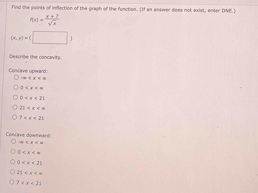 Find the points of inflection of the graph of the function. (If an answer does not exist, enter DNE.)
f(x)= (x+7)/sqrt(x) 
(x,y)=(□ )
Describe the concavity.
Concave upward:
-∈fty
0
0
21
7
Concave downward:
-∈fty
0
0
21
7