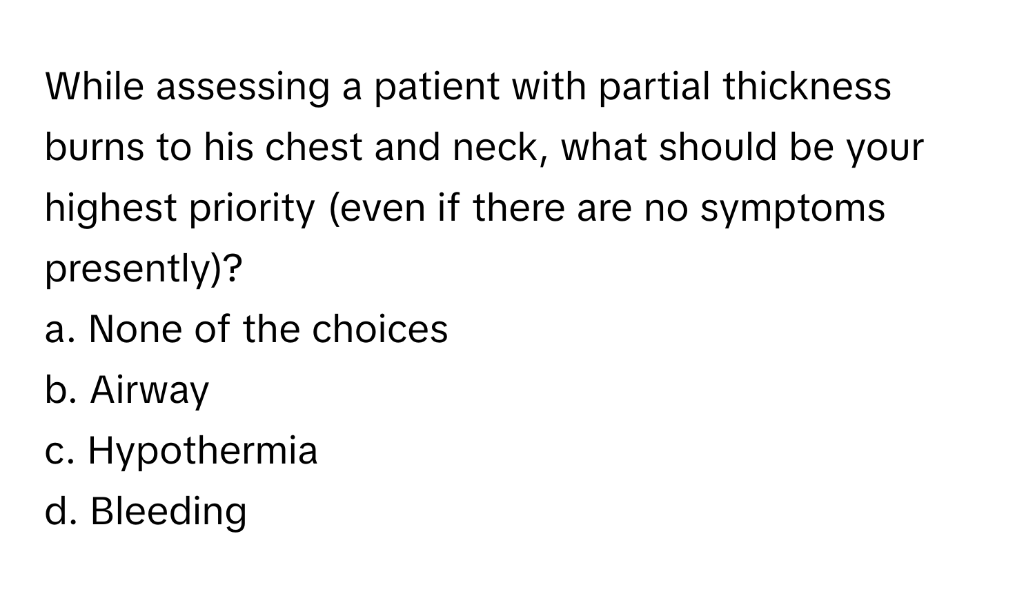 While assessing a patient with partial thickness burns to his chest and neck, what should be your highest priority (even if there are no symptoms presently)?

a. None of the choices
b. Airway
c. Hypothermia
d. Bleeding