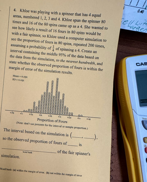 0.40
4. Khloe was playing with a spinner that has 4 equal
areas, numbered 1, 2, 3 and 4. Khloe spun the spinner 80
times and 16 of the 80 spins came up as a 4. She wanted to
see how likely a result of 16 fours in 80 spins would be
with a fair spinner, so Khloe used a computer simulation to
see the proportion of fours in 80 spins, repeated 200 times,
assuming a probability of  1/4  of spinning a 4. Create an
interval containing the middle 95% of the data based on
the data from the simulation, to the nearest hundredth, and
CAS
state whether the observed proportion of fours is within the
margin of error of the simulation results.
Trac
rcents for the interval or sample proportion.)
The interval based on the simulation is (_ -, ),
_
so the observed proportion of fours of_ is_
word bank of the fair spinner's
simulation.
Word bank: (a) within the margin of error. (b) not within the margin of error