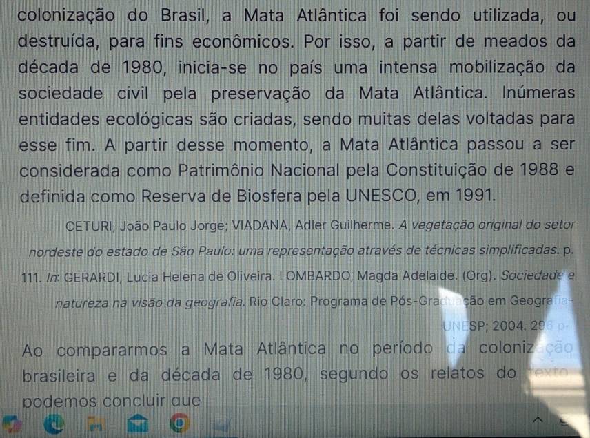 colonização do Brasil, a Mata Atlântica foi sendo utilizada, ou 
destruída, para fins econômicos. Por isso, a partir de meados da 
década de 1980, inicia-se no país uma intensa mobilização da 
sociedade civil pela preservação da Mata Atlântica. Inúmeras 
entidades ecológicas são criadas, sendo muitas delas voltadas para 
esse fim. A partir desse momento, a Mata Atlântica passou a ser 
considerada como Patrimônio Nacional pela Constituição de 1988 e 
definida como Reserva de Biosfera pela UNESCO, em 1991. 
CETURI, João Paulo Jorge; VIADANA, Adler Guilherme. A vegetação original do setor 
nordeste do estado de São Paulo: uma representação através de técnicas simplificadas. p. 
111. /n: GERARDI, Lucia Helena de Oliveira. LOMBARDO; Magda Adelaide. (Org). Sociedade e 
natureza na visão da geografia. Rio Claro: Programa de Pós-Graduação em Geografa 
UNESP; 2004. 296 p 
Ao compararmos a Mata Atlântica no período da coloniz ção 
brasileira e da década de 1980, segundo os relatos do rexto 
podemos concluir aue